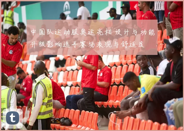 中国队运动服奥运亮相 设计与功能升级影响选手赛场表现与舒适度