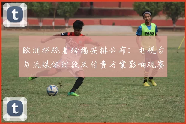 欧洲杯观看转播安排公布：电视台与流媒体时段及付费方案影响观赛选择