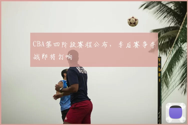 CBA第四阶段赛程公布，季后赛争夺战即将打响