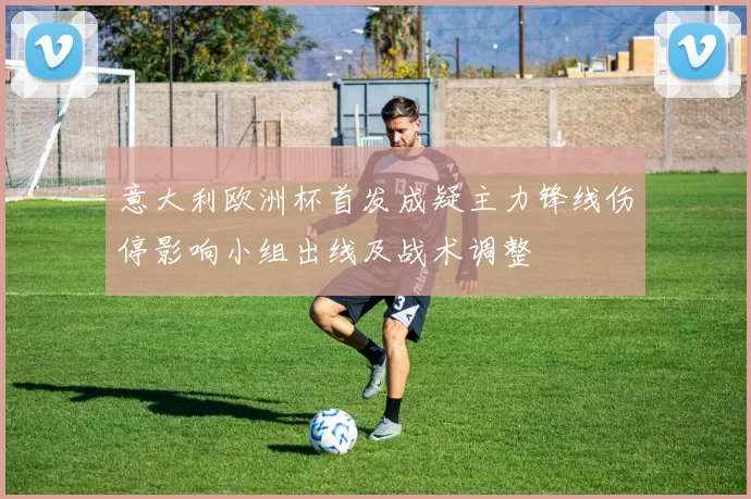 意大利欧洲杯首发成疑主力锋线伤停影响小组出线及战术调整