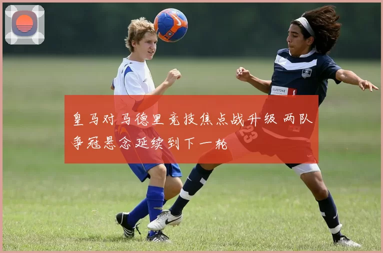 皇马对马德里竞技焦点战升级 两队争冠悬念延续到下一轮