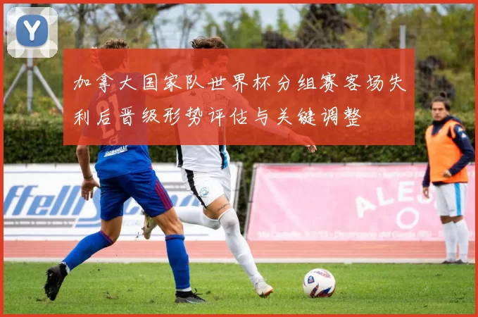 加拿大国家队世界杯分组赛客场失利后晋级形势评估与关键调整