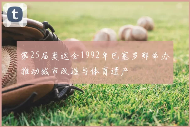 第25届奥运会1992年巴塞罗那举办推动城市改造与体育遗产