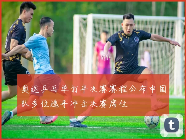 奥运乒乓单打半决赛赛程公布中国队多位选手冲击决赛席位