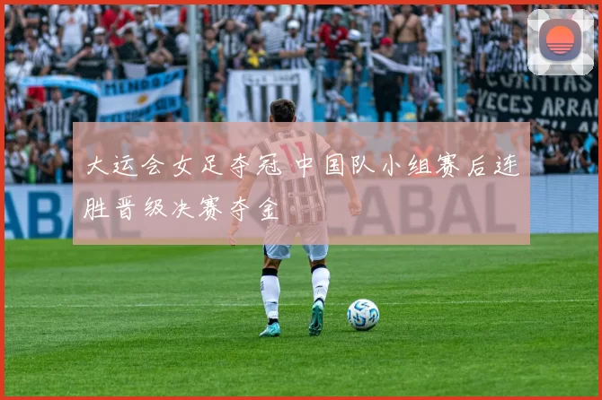 大运会女足夺冠 中国队小组赛后连胜晋级决赛夺金