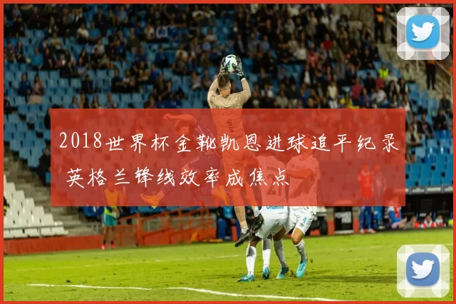 2018世界杯金靴凯恩进球追平纪录 英格兰锋线效率成焦点