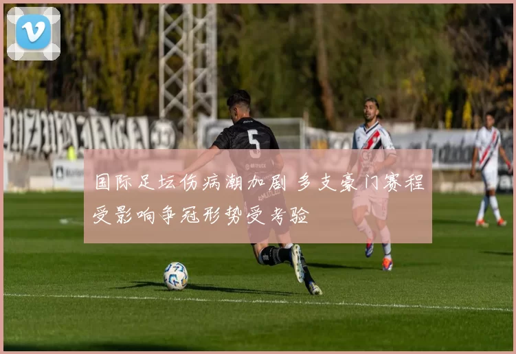 国际足坛伤病潮加剧 多支豪门赛程受影响争冠形势受考验