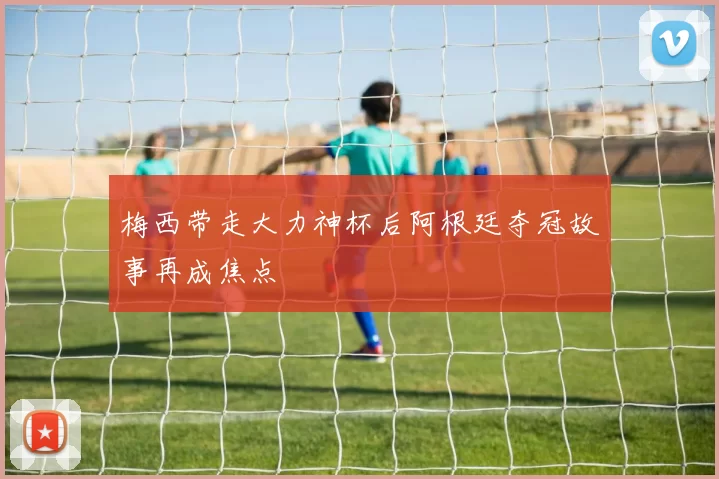 梅西带走大力神杯后阿根廷夺冠故事再成焦点
