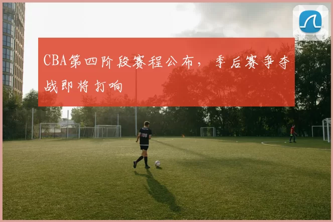 CBA第四阶段赛程公布，季后赛争夺战即将打响