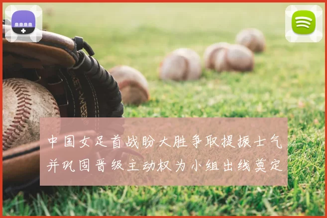 中国女足首战盼大胜争取提振士气并巩固晋级主动权为小组出线奠定基础