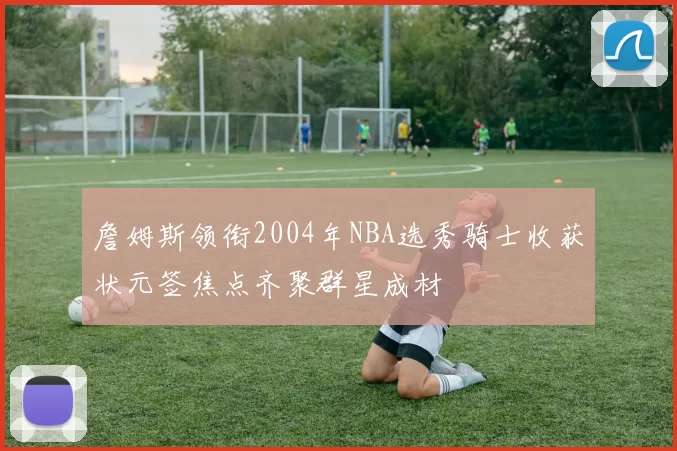 詹姆斯领衔2004年NBA选秀骑士收获状元签焦点齐聚群星成材