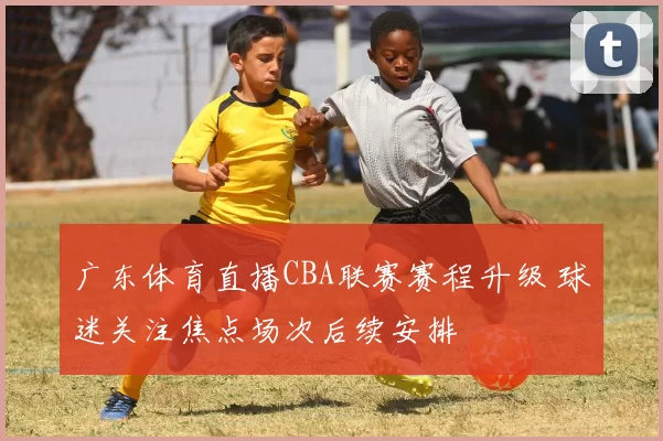 广东体育直播CBA联赛赛程升级 球迷关注焦点场次后续安排