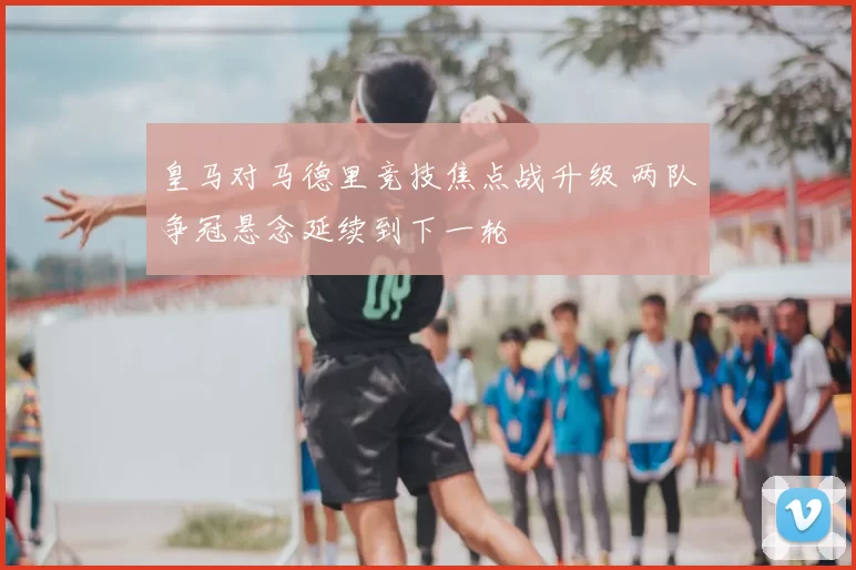 皇马对马德里竞技焦点战升级 两队争冠悬念延续到下一轮